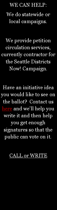 Text Box: WE CAN HELP:We do statewide or local campaigns.We provide petition circulation services, currently contractor for the Seattle Districts Now! Campaign.Have an initiative idea you would like to see on the ballot?  Contact us   here and well help you write it and then help you get enough signatures so that the public can vote on it. CALL or WRITE