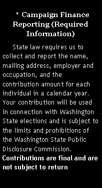 Text Box:   *  Campaign Finance Reporting (Required Information)     State law requires us to collect and report the name, mailing address, employer and occupation, and the contribution amount for each individual in a calendar year. Your contribution will be used in connection with Washington State elections and is subject to the limits and prohibitions of the Washington State Public Disclosure Commission. Contributions are final and are not subject to return. 
